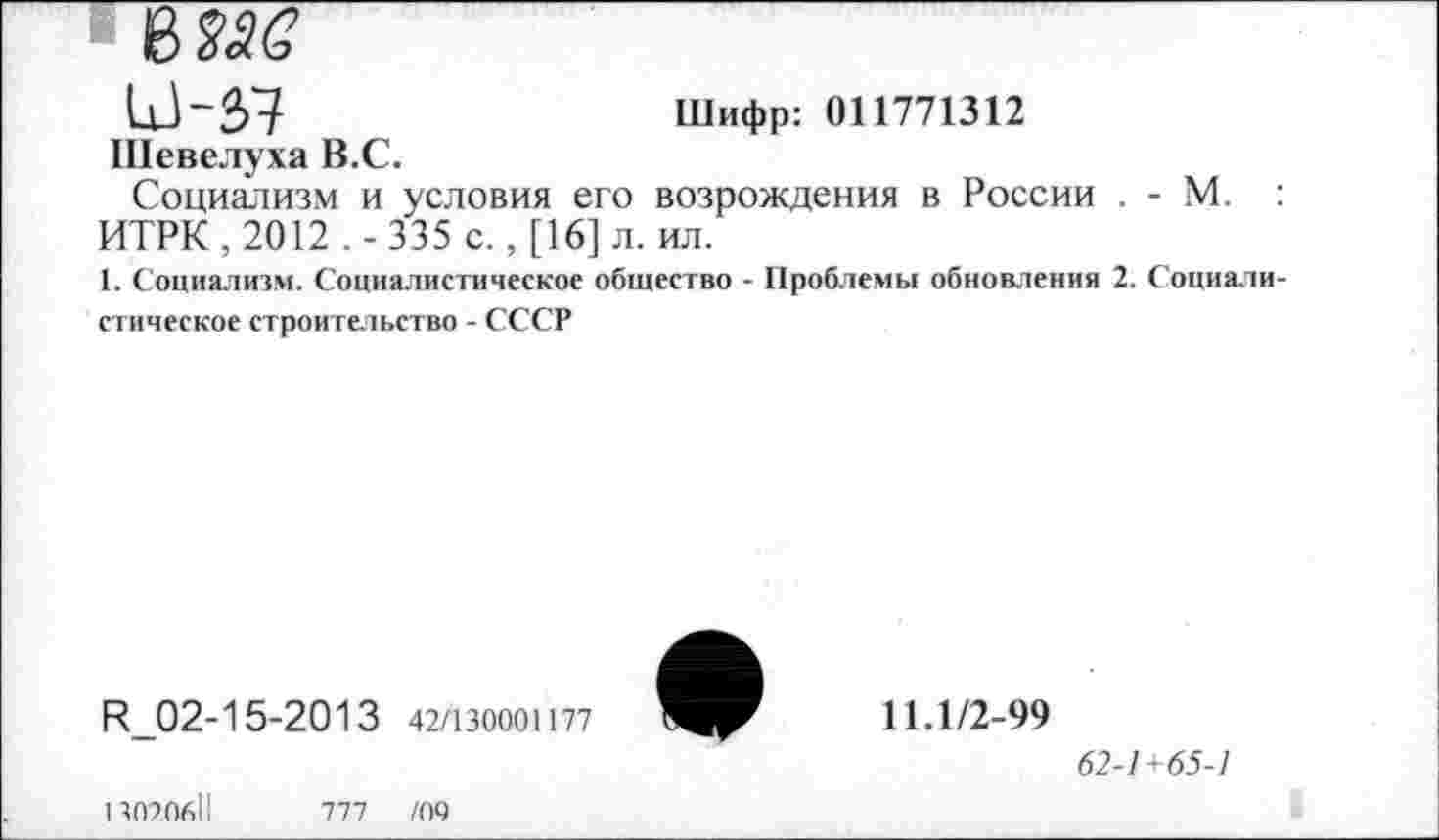 ﻿Ц1~57	Шифр: 011771312
Шевелуха В.С.
Социализм и условия его возрождения в России . - М. : ИТРК , 2012 . - 335 с., [16] л. ил.
1. Социализм. Социалистическое общество - Проблемы обновления 2. Социалистическое строительство - СССР
К_02-15-2013 42/130001177
11.1/2-99
62-1+65-1
1307.0611
777 /09